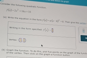 and sketc its greph .
Consider the following quadratic function
f(x)=2x^2+16x+33
(a) Write the equation in the form rtax
 □ /□  
×
raph the function. To do this, plot five points on the graph of the functi
of the vertex. Then click on the graph-a-function button