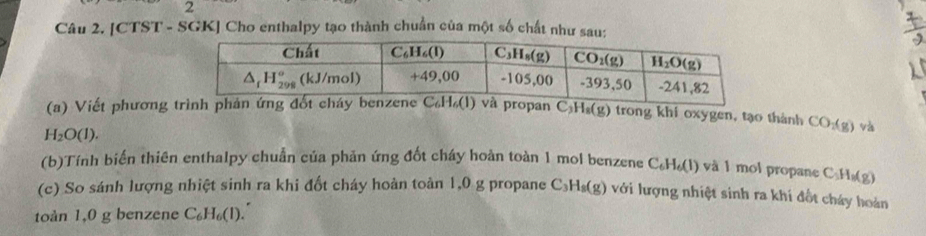 [CTST - SGK] Cho enthalpy tạo thành chuẩn của một số chất như sau:
(a) Viết phương pan C_3H_8(g) trong khi oxygen, tạo thành CO_2(g) và
H_2O(l).
(b)Tính biến thiên enthalpy chuẩn của phản ứng đốt cháy hoàn toàn 1 mol benzene C_6H_6(l) và 1 mol propane C 1o(g)
(c) So sánh lượng nhiệt sinh ra khi đốt cháy hoàn toàn 1,0 g propane C_3H_8(g) ) với lượng nhiệt sinh ra khí đốt cháy hoàn
toàn 1,0 g benzene C_6H_6(l).