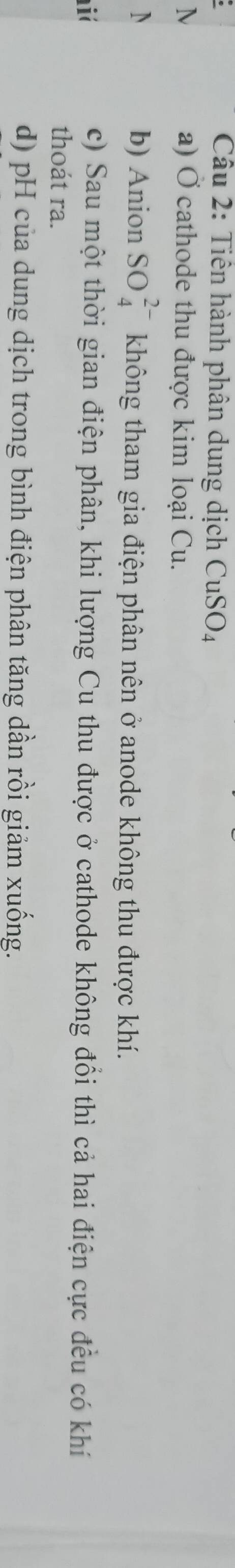 Cầu 2: Tiên hành phân dung dịch CuSO_4
N a) Ở cathode thu được kim loại Cu.
N b) Anion SO_4^(2-) không tham gia điện phân nên ở anode không thu được khí.
i
c) Sau một thời gian điện phân, khi lượng Cu thu được ở cathode không đổi thì cả hai điện cực đều có khí
thoát ra.
d) pH của dung dịch trong bình điện phân tăng dần rồi giảm xuống.