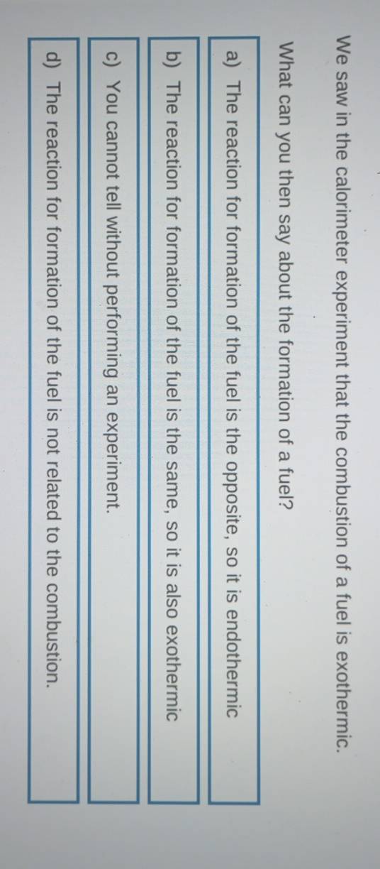 We saw in the calorimeter experiment that the combustion of a fuel is exothermic.
What can you then say about the formation of a fuel?
a) The reaction for formation of the fuel is the opposite, so it is endothermic
b) The reaction for formation of the fuel is the same, so it is also exothermic
c) You cannot tell without performing an experiment.
d) The reaction for formation of the fuel is not related to the combustion.