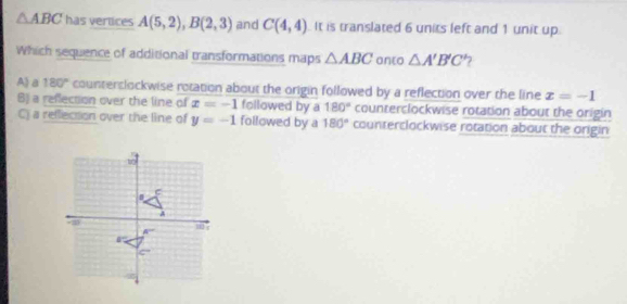 △ ABC has vertices A(5,2),B(2,3) and C(4,4) It is translated 6 units left and 1 unit up
Which sequence of additional transformations maps △ ABC anto △ A'B'C' 7
A a 180° counterslockwise rotation about the origin followed by a reflection over the line x=-1
B) a reflection over the line of x=-1 followed by a 180° counterclockwise rotation about the origin
C) a reflection over the line of y=-1 followed by a 180° counterclockwise rotation about the origin