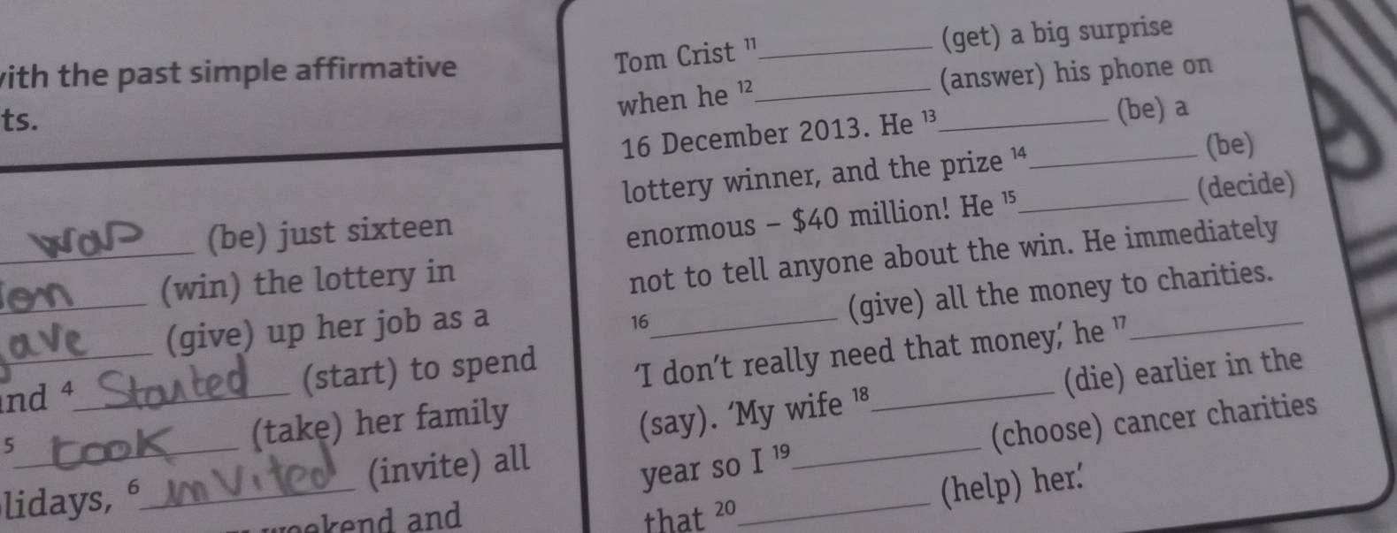 with the past simple affirmative _(get) a big surprise 
Tom Crist " 
when he ?_ (answer) his phone on 
ts. 
16 December 2013. He ¹_ (be) a 
lottery winner, and the prize ¼__ 
(be) 
_(be) just sixteen 
enormous - $40 million! He ' (decide) 
_(win) the lottery in 
not to tell anyone about the win. He immediately 
_ 
(give) all the money to charities. 
(give) up her job as a_
16
nd 4 _ (start) to spend 
‘I don’t really need that money,’ he ' 
(say). ‘My wife 18 _ (die) earlier in the 
year so I^(19) _ (choose) cancer charities 
_5 
(take) her family 
lidays, 6 _ (invite) all 
_(help) her. 
ekend and that 20