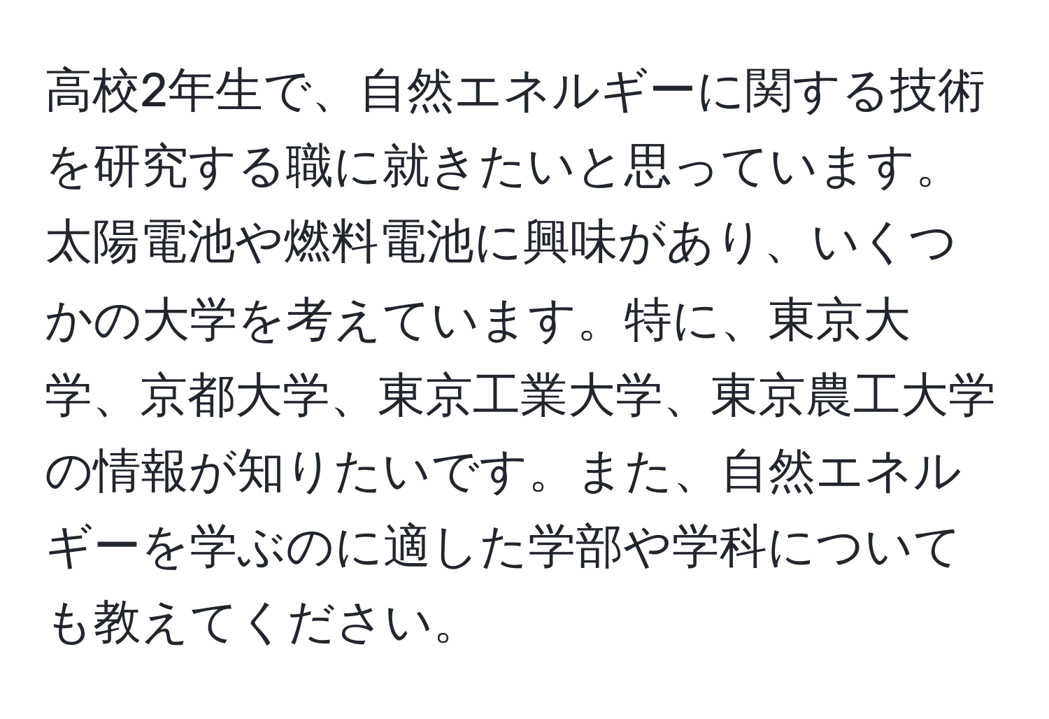 高校2年生で、自然エネルギーに関する技術を研究する職に就きたいと思っています。太陽電池や燃料電池に興味があり、いくつかの大学を考えています。特に、東京大学、京都大学、東京工業大学、東京農工大学の情報が知りたいです。また、自然エネルギーを学ぶのに適した学部や学科についても教えてください。