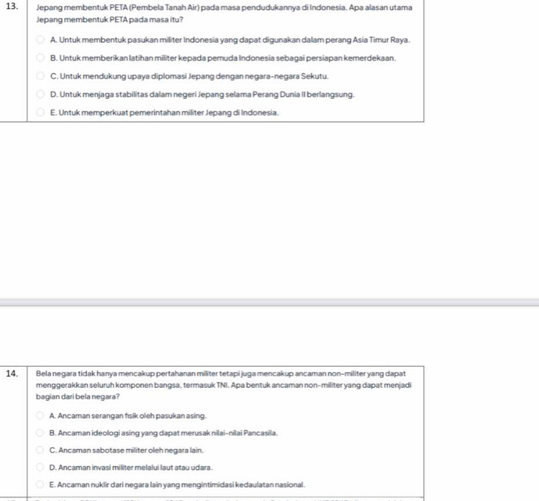 Jepang membentuk PETA (Pembela Tanah Air) pada masa pendudukannya di Indonesia. Apa alasan utama
Jepang membentuk PETA pada masa itu?
A. Untuk membentuk pasukan militer Indonesia yang dapat digunakan dalam perang Asia Timur Raya.
B. Untuk memberikan latihan militer kepada pemuda Indonesia sebagai persiapan kemerdekaan.
C. Untuk mendukung upaya diplomasi Jepang dengan negara-negara Sekutu.
D. Untuk menjaga stabilitas dalam negeri Jepang selama Perang Dunia II berlangsung.
E. Untuk memperkuat pemerintahan militer Jepang di Indonesia.
14. Bela negara tidak hanya mencakup pertahanan militer tetapi juga mencakup ancaman non-militer yang dapat
menggerakkan seluruh komponen bangsa, termasuk TNI. Apa bentuk ancaman non-militer yang dapat menjadi
bagian dari bela negara?
A. Ancaman serangan fısik oleh pasukan asing.
B. Ancaman ideologi asing yang dapat merusak nilai-nilai Pancasila.
C. Ancaman sabotase militer oleh negara lain.
D. Ancaman invasi militer melalui laut atau udara.
E. Ancaman nuklir dari negara lain yang mengintimidasi kedaulatan nasional.