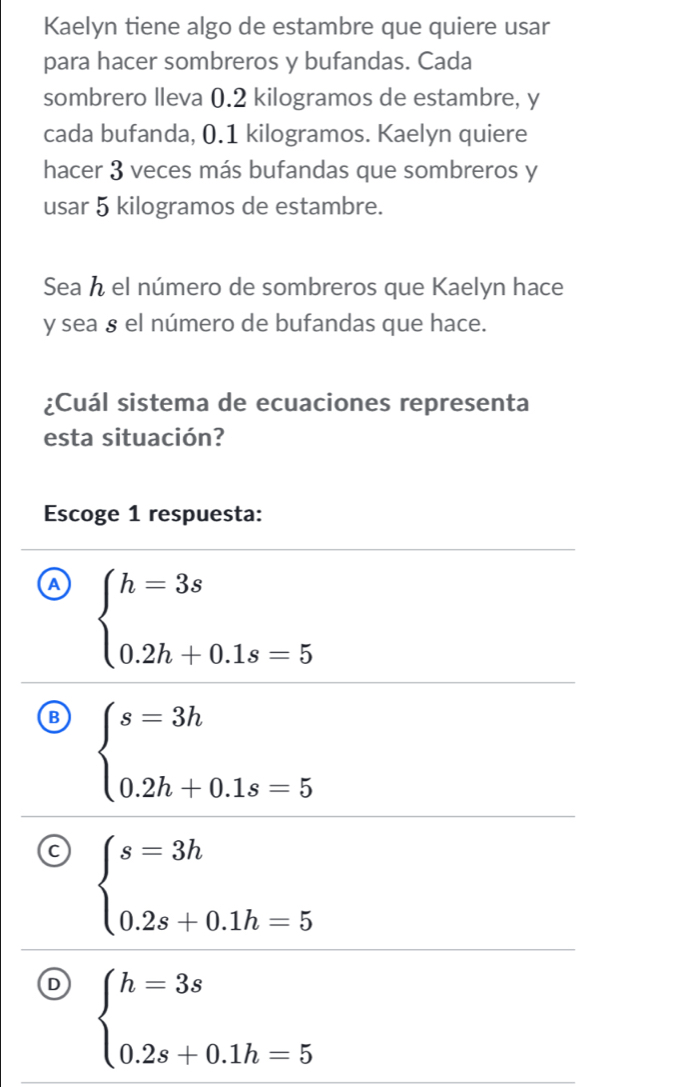 Kaelyn tiene algo de estambre que quiere usar
para hacer sombreros y bufandas. Cada
sombrero lleva 0.2 kilogramos de estambre, y
cada bufanda, 0.1 kilogramos. Kaelyn quiere
hacer 3 veces más bufandas que sombreros y
usar 5 kilogramos de estambre.
Sea h el número de sombreros que Kaelyn hace
y sea § el número de bufandas que hace.
¿Cuál sistema de ecuaciones representa
esta situación?
Escoge 1 respuesta:
A beginarrayl h=3s 0.2h+0.1s=5endarray.
B beginarrayl s=3h 0.2h+0.1s=5endarray.
a beginarrayl s=3h 0.2s+0.1h=5endarray.
D beginarrayl h=3s 0.2s+0.1h=5endarray.