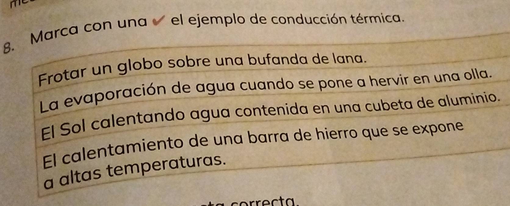 me 
8. Marca con una el ejemplo de conducción térmica. 
Frotar un globo sobre una bufanda de lana. 
La evaporación de agua cuando se pone a hervir en una olla. 
El Sol calentando agua contenida en una cubeta de aluminio. 
El calentamiento de una barra de hierro que se expone 
a altas temperaturas. 
correcta