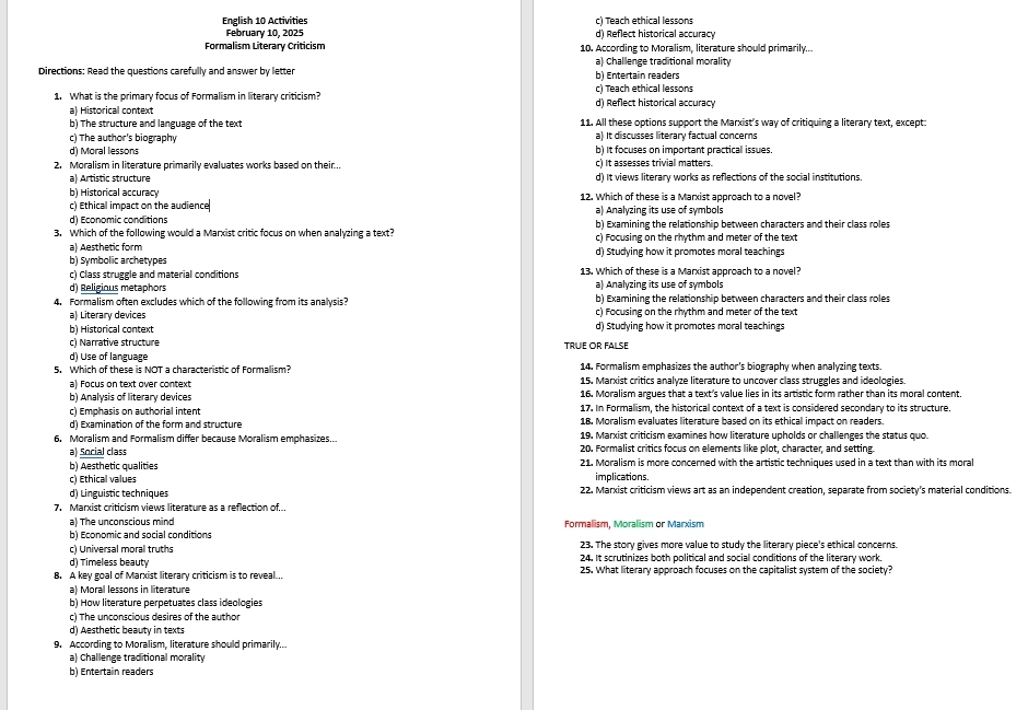 c) Teach ethical lessons
English 10 Activities d) Reflect historical accuracy
February 10, 2025
Formalism Literary Criticism 10. According to Moralism, literature should primarily..
Directions: Read the questions carefully and answer by letter b) Entertain readers a) Challenge traditional morality
c) Teach ethical lessons
1. What is the primary focus of Formalism in literary criticism? d) Reflect historical accuracy
a) Historical context
b) The structure and language of the text 11. All these options support the Marxist’s way of critiquing a literary text, except:
c) The author's biography a) It discusses literary factual concerns
d) Moral lessons b) It focuses on important practical issues.
2. Moralism in literature primarily evaluates works based on their... c) It assesses trivial matters.
a) Artistic structure d) It views literary works as reflections of the social institutions.
b) Historical accuracy 12. Which of these is a Marxist approach to a novel?
c) Ethical impact on the audience a) Analyzing its use of symbols
d) Economic conditions b) Examining the relationship between characters and their class roles
3. Which of the following would a Marxist critic focus on when analyzing a text? c) Focusing on the rhythm and meter of the text
a) Aesthetic form
b) Symbolic archetypes d) Studying how it promotes moral teachings
c) Class struggle and material conditions 13. Which of these is a Marxist approach to a novel?
d) Religious metaphors a) Analyzing its use of symbols
b) Examining the relationship between characters and their class roles
4. Formalism often excludes which of the following from its analysis? c) Focusing on the rhythm and meter of the text
a) Literary devices
b) Historical context d) Studying how it promotes moral teachings
c) Narrative structure TRUE OR FALSE
d) Use of language
5. Which of these is NOT a characteristic of Formalism? 14. Formalism emphasizes the author's biography when analyzing texts.
a) Focus on text over context 15. Marxist critics analyze literature to uncover class struggles and ideologies
b) Analysis of literary devices 16. Moralism argues that a text's value lies in its artistic form rather than its moral content,
c) Emphasis on authorial intent 17. In Formalism, the historical context of a text is considered secondary to its structure.
18. Moralism evaluates literature based on its ethical impact on readers.
d) Examination of the form and structure 19. Marxist criticism examines how literature upholds or challenges the status quo.
6. Moralism and Formalism differ because Moralism emphasizes... 20. Formalist critics focus on elements like plot, character, and setting.
a) Social class
b) Aesthetic qualities 21. Moralism is more concerned with the artistic techniques used in a text than with its moral
c) Ethical values implications
d) Linguistic techniques 22. Marxist criticism views art as an independent creation, separate from society's material conditions.
7. Marxist criticism views literature as a reflection of.
a) The unconscious mind
b) Economic and social conditions Formalism, Moralism or Marxism
23. The story gives more value to study the literary piece's ethical concerns.
c) Universal moral truths 24. It scrutinizes both political and social conditions of the literary work.
d) Timeless beauty
8. A key goal of Marxist literary criticism is to reveal... 25. What literary approach focuses on the capitalist system of the society?
a) Moral lessons in literature
b) How literature perpetuates class ideologies
c) The unconscious desires of the author
d) Aesthetic beauty in texts
9. According to Moralism, literature should primarily...
a) Challenge traditional morality
b) Entertain readers