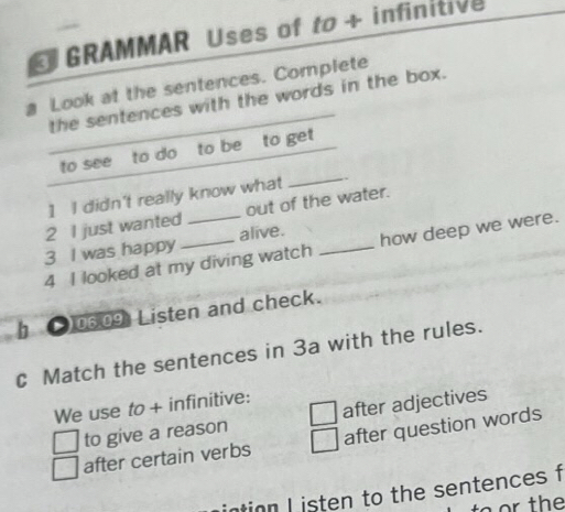 GRAMMAR Uses of to + infinitive
a Look at the sentences. Complete
the sentences with the words in the box.
_
to see to do to be to get
1 I didn't really know what
2 I just wanted _out of the water.
3 I was happy alive.
4 I looked at my diving watch _how deep we were.
06.09 Listen and check.
C Match the sentences in 3a with the rules.
We use to + infinitive:
to give a reason after adjectives
after certain verbs after question words
intion I isten to the sentences f
to or the