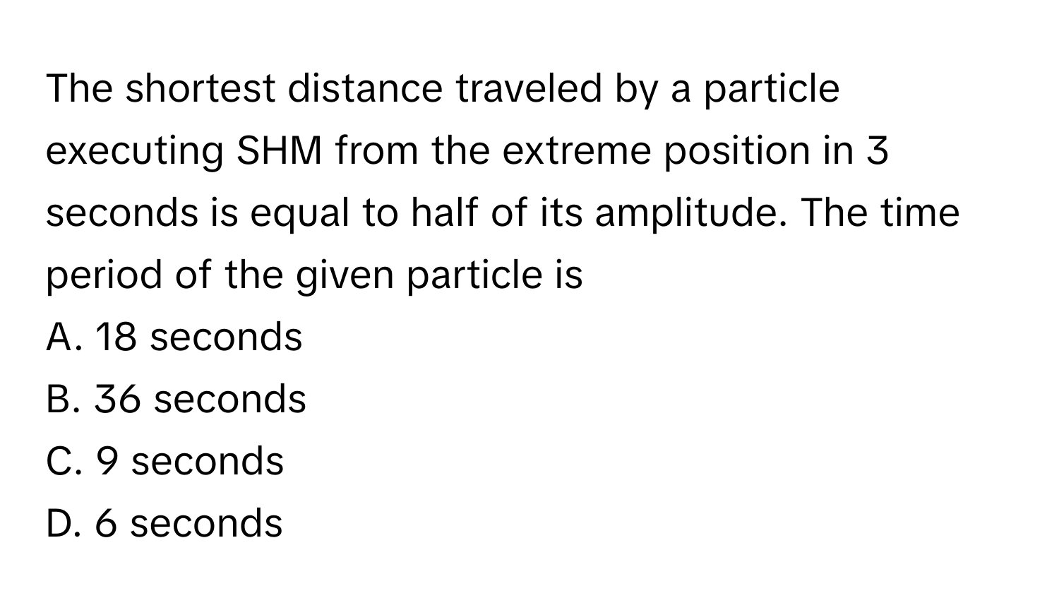 The shortest distance traveled by a particle executing SHM from the extreme position in 3 seconds is equal to half of its amplitude. The time period of the given particle is 

A. 18 seconds
B. 36 seconds
C. 9 seconds
D. 6 seconds