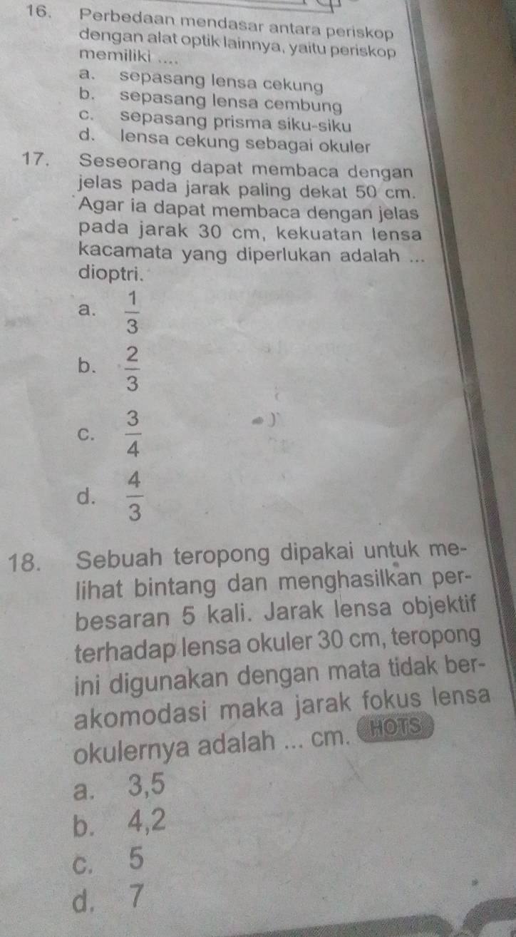 Perbedaan mendasar antara periskop
dengan alat optik lainnya, yaitu periskop
memiliki ....
a. sepasang lensa cekung
b. sepasang lensa cembung
c. sepasang prisma siku-siku
d. lensa cekung sebagai okuler
17. Seseorang dapat membaca dengan
jelas pada jarak paling dekat 50 cm.
Agar ia dapat membaca dengan jelas
pada jarak 30 cm, kekuatan lensa
kacamata yang diperlukan adalah ...
dioptri.
a.  1/3 
b.  2/3 
C.  3/4 
d.  4/3 
18. Sebuah teropong dipakai untuk me-
lihat bintang dan menghasilkan per-
besaran 5 kali. Jarak lensa objektif
terhadap lensa okuler 30 cm, teropong
ini digunakan dengan mata tidak ber-
akomodasi maka jarak fokus lensa
okulernya adalah ... cm. CHOTS
a. ⩾ 3,5
b. ⩾4,2
c. 5
d. 7