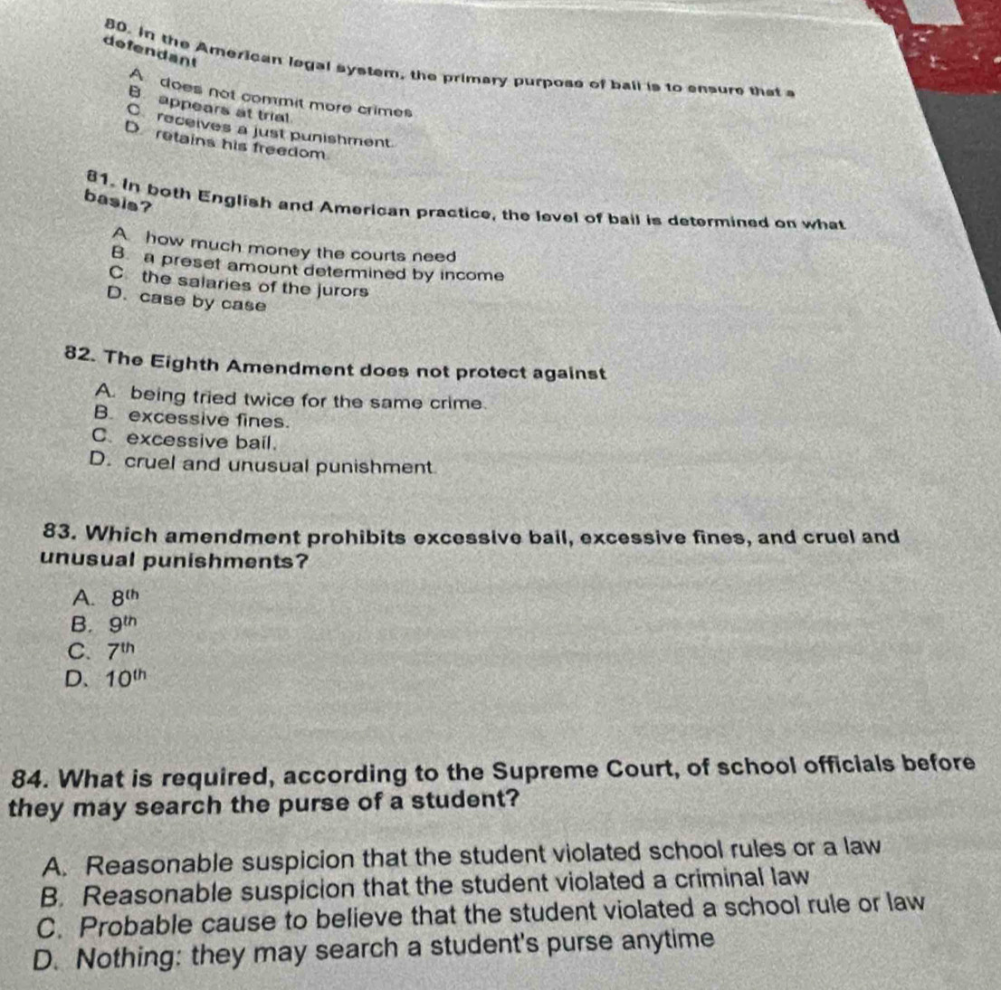 defendant
80. in the American legal system, the primary purposs of ball is to ensure that a
A does not commit more crimes
B. appears at trial
C receives a just punishment.
D retains his freedom
basis?
81. In both English and American practice, the level of bail is determined on what
A how much money the courts need
B. a preset amount determined by income
C the salaries of the jurors
D. case by case
82. The Eighth Amendment does not protect against
A. being tried twice for the same crime.
B. excessive fines.
C. excessive bail.
D. cruel and unusual punishment
83. Which amendment prohibits excessive bail, excessive fines, and cruel and
unusual punishments?
A. 8^(th)
B. 9^(th)
C. 7^(th)
D、 10^(th)
84. What is required, according to the Supreme Court, of school officials before
they may search the purse of a student?
A. Reasonable suspicion that the student violated school rules or a law
B. Reasonable suspicion that the student violated a criminal law
C. Probable cause to believe that the student violated a school rule or law
D. Nothing: they may search a student's purse anytime