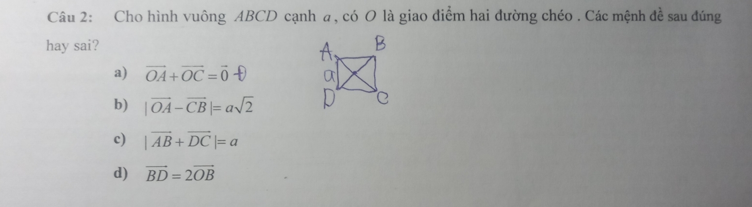 Cho hình vuông ABCD cạnh a, có O là giao điểm hai đường chéo . Các mệnh đề sau đúng
hay sai?
a) vector OA+vector OC=vector 0
b) |vector OA-vector CB|=asqrt(2)
c) |vector AB+vector DC|=a
d) vector BD=2vector OB