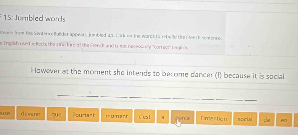 15: Jumbled words 
ntence from the SentenceBuilder appears, jumbled up. Click on the words to rebuild the French sentence. 
e English used reflects the structure of the French and is not necessarily "correct" English. 
However at the moment she intends to become dancer (f) because it is social 
_ 
_ 
__ 
_ 
use devenir que Pourtant moment c'est a parce l'intention social de en