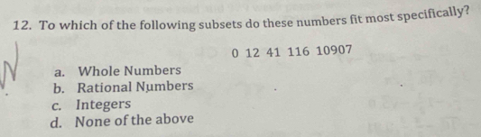 To which of the following subsets do these numbers fit most specifically?
0 12 41 116 10907
a. Whole Numbers
b. Rational Numbers
c. Integers
d. None of the above