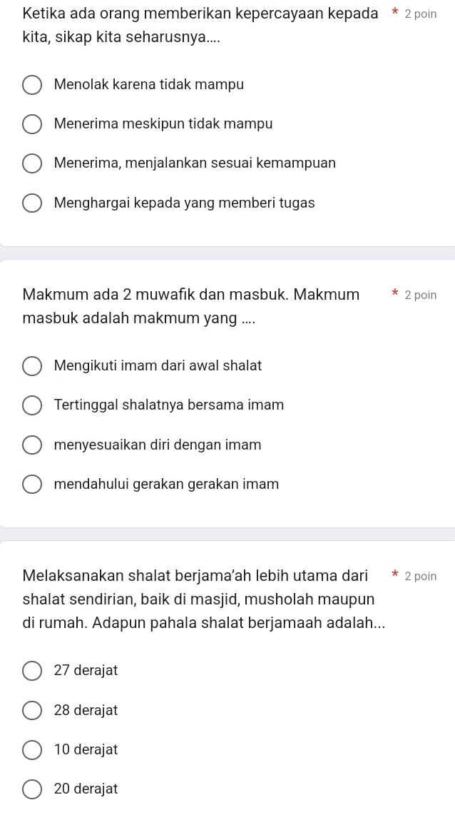 Ketika ada orang memberikan kepercayaan kepada * 2 poin
kita, sikap kita seharusnya....
Menolak karena tidak mampu
Menerima meskipun tidak mampu
Menerima, menjalankan sesuai kemampuan
Menghargai kepada yang memberi tugas
Makmum ada 2 muwafık dan masbuk. Makmum 2 poin
masbuk adalah makmum yang ....
Mengikuti imam dari awal shalat
Tertinggal shalatnya bersama imam
menyesuaikan diri dengan imam
mendahului gerakan gerakan imam
Melaksanakan shalat berjama’ah lebih utama dari 2 poin
shalat sendirian, baik di masjid, musholah maupun
di rumah. Adapun pahala shalat berjamaah adalah...
27 derajat
28 derajat
10 derajat
20 derajat