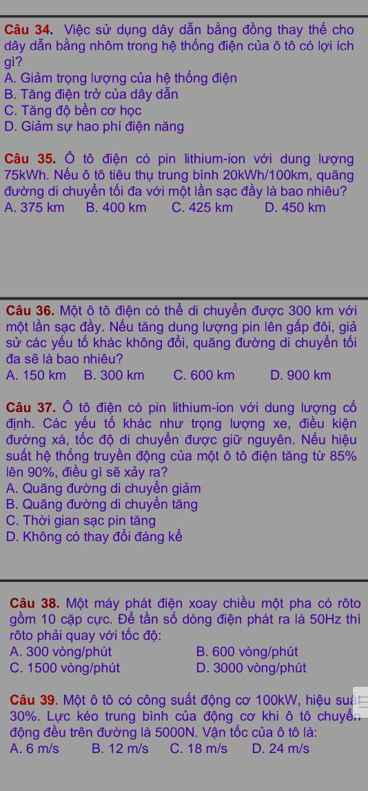 Việc sử dụng dây dẫn bằng đồng thay thế cho
dây dẫn bằng nhôm trong hệ thống điện của ô tô có lợi ích
gì?
A. Giảm trọng lượng của hệ thống điện
B. Tăng điện trở của dây dẫn
C. Tăng độ bền cơ học
D. Giảm sự hao phí điện năng
Câu 35. Ô tô điện có pin lithium-ion với dung lượng
75kWh. Nếu ô tô tiêu thụ trung bình 20kWh/100km, quãng
đường di chuyển tối đa với một lần sạc đầy là bao nhiêu?
A. 375 km B. 400 km C. 425 km D. 450 km
Câu 36. Một ô tô điện có thể di chuyển được 300 km với
một lần sạc đầy. Nếu tăng dung lượng pin lên gấp đôi, giả
sử các yếu tố khác không đổi, quãng đường di chuyền tối
đa sẽ là bao nhiêu?
A. 150 km B. 300 km C. 600 km D. 900 km
Câu 37. Ô tô điện có pin lithium-ion với dung lượng cố
định. Các yếu tố khác như trọng lượng xe, điều kiện
đường xá, tốc độ di chuyển được giữ nguyên. Nếu hiệu
suất hệ thống truyền động của một ô tô điện tăng từ 85%
lên 90%, điều gì sẽ xảy ra?
A. Quãng đường di chuyền giảm
B. Quãng đường di chuyền tăng
C. Thời gian sạc pin tăng
D. Không có thay đổi đáng kể
Câu 38. Một máy phát điện xoay chiều một pha có rôto
gồm 10 cặp cực. Để tần số dòng điện phát ra là 50Hz thì
rôto phải quay với tốc độ:
A. 300 vòng/phút B. 600 vòng/phút
C. 1500 vòng/phút D. 3000 vòng/phút
Câu 39. Một ô tô có công suất động cơ 100kW, hiệu suá
30%. Lực kéo trung bình của động cơ khi ô tô chuyển
động đều trên đường là 5000N. Vận tốc của ô tô là:
A. 6 m/s B. 12 m/s C. 18 m/s D. 24 m/s