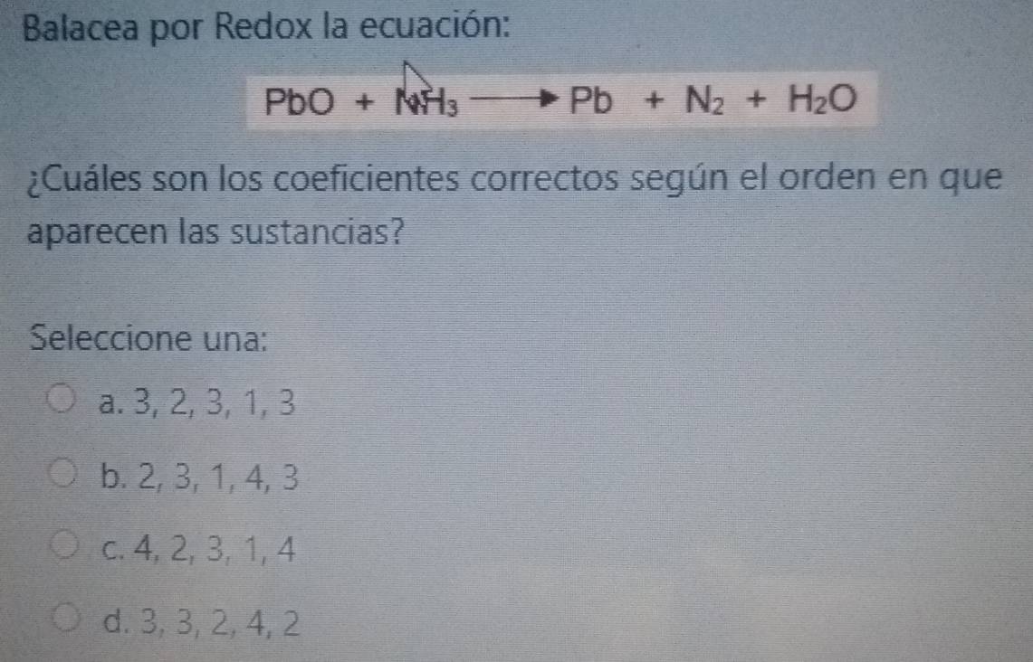 Balacea por Redox la ecuación:
PbO+NH_3to Pb+N_2+H_2O
¿Cuáles son los coeficientes correctos según el orden en que
aparecen las sustancias?
Seleccione una:
a. 3, 2, 3, 1, 3
b. 2, 3, 1, 4, 3
c. 4, 2, 3, 1, 4
d. 3, 3, 2, 4, 2