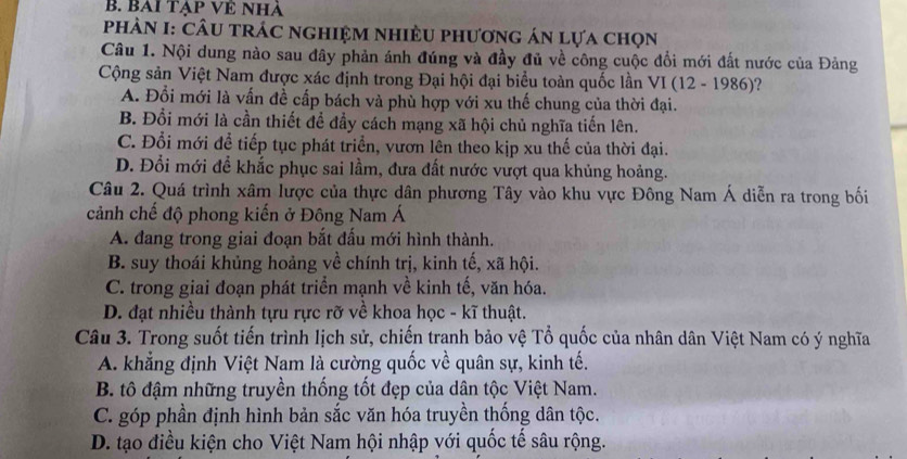 BAi tạp Về nhà
PhÀN I: CÂU trÁC nghiệM nhiềU phương án lựa chọn
Câu 1. Nội dung nào sau đây phản ánh đúng và đầy đủ về công cuộc đổi mới đất nước của Đảng
Cộng sản Việt Nam được xác định trong Đại hội đại biểu toàn quốc lần VI 6 (12-1986) ?
A. Đổi mới là vấn đề cấp bách và phù hợp với xu thế chung của thời đại.
B. Đổi mới là cần thiết để đầy cách mạng xã hội chủ nghĩa tiến lên.
C. Đổi mới để tiếp tục phát triển, vươn lên theo kịp xu thế của thời đại.
D. Đổi mới để khắc phục sai lầm, đưa đất nước vượt qua khủng hoảng.
Câu 2. Quá trình xâm lược của thực dân phương Tây vào khu vực Đông Nam Á diễn ra trong bối
cảnh chế độ phong kiến ở Đông Nam Á
A. đang trong giai đoạn bắt đấu mới hình thành.
B. suy thoái khủng hoảng về chính trị, kinh tế, xã hội.
C. trong giai đoạn phát triển mạnh về kinh tế, văn hóa.
D. đạt nhiều thành tựu rực rỡ về khoa học - kĩ thuật.
Câu 3. Trong suốt tiến trình lịch sử, chiến tranh bảo vệ Tổ quốc của nhân dân Việt Nam có ý nghĩa
A. khẳng định Việt Nam là cường quốc về quân sự, kinh tế.
B. tô đậm những truyền thống tốt đẹp của dân tộc Việt Nam.
C. góp phần định hình bản sắc văn hóa truyền thống dân tộc.
D. tạo điều kiện cho Việt Nam hội nhập với quốc tế sâu rộng.