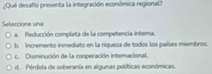 ¿Qué desafío presenta la integración económica regional?
Seleccione una:
a. Reducción completa de la competencia interna.
b. Incremento inmediato en la riqueza de todos los países miembros.
c. Disminución de la cooperación internacional.
d. Pérdida de soberanía en algunas políticas económicas.