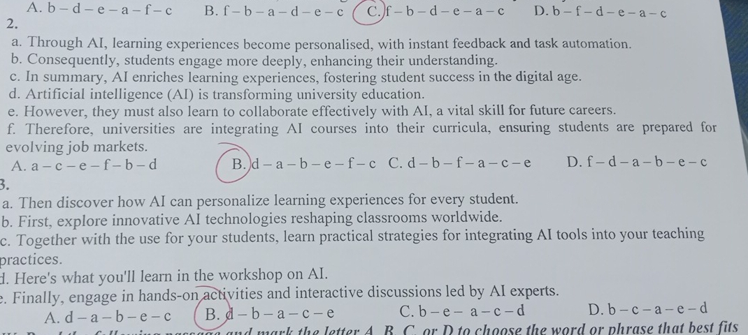 A. b - d - e -a-f-c B. f-b-a-d-e-c C. f-b-d-e-a-c D. b-f-d-e-a-c
2.
a. Through AI, learning experiences become personalised, with instant feedback and task automation.
b. Consequently, students engage more deeply, enhancing their understanding.
c. In summary, AI enriches learning experiences, fostering student success in the digital age.
d. Artificial intelligence (AI) is transforming university education.
e. However, they must also learn to collaborate effectively with AI, a vital skill for future careers.
f. Therefore, universities are integrating AI courses into their curricula, ensuring students are prepared for
evolving job markets.
A. a-c-e-f-b-d B. d-a-b-e-f-c C. d-b-f-a-c-e D. f-d-a-b-e-c
3.
a. Then discover how AI can personalize learning experiences for every student.
b. First, explore innovative AI technologies reshaping classrooms worldwide.
c. Together with the use for your students, learn practical strategies for integrating AI tools into your teaching
practices.
d. Here's what you'll learn in the workshop on AI.
e. Finally, engage in hands-on activities and interactive discussions led by AI experts.
A. d-a-b-e-c B. d-b-a-c-e C. b-e-a-c-d D. b-c-a-e-d
B. C. or D to choose the word or phrase that best fits