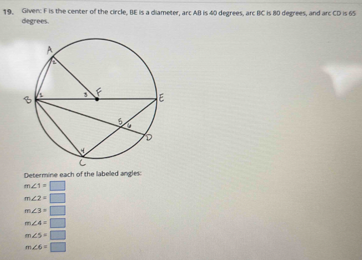 Given: F is the center of the circle, BE is a diameter, arc AB is 40 degrees, arc BC is 80 degrees, and arc CD is 65
degrees.
Determine each of the labeled angles:
m∠ 1=□
m∠ 2=□
m∠ 3=□
m∠ 4=□
m∠ 5=□
m∠ 6=□