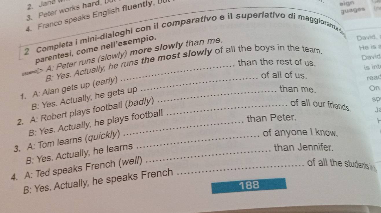 Jané 
3. Peter works hard, I
4. Franco speaks English fluently, u
eign
guages (n
2 Completa i mini-dialoghi con il comparativo e il superlativo di maggioranza d
He is a
parentesi, come nell’esempio.
esewnol> A: Peter runs (slowly) more slowly than me
David, 
David
B: Yes. Actually, he runs the most slowly of all the boys in the team.
than the rest of us.
is int
of all of us.
1. A: Alan gets up (early)__
read
B: Yes. Actually, he gets up
than me. On
2. A: Robert plays football (badly)_
sp
of all our friends. Ja

B: Yes. Actually, he plays football
than Peter.
3. A: Tom learns (quickly)_
of anyone I know.
B: Yes. Actually, he learns_
than Jennifer.
4. A: Ted speaks French (well)_
f al l the stuents in
B: Yes. Actually, he speaks French
188