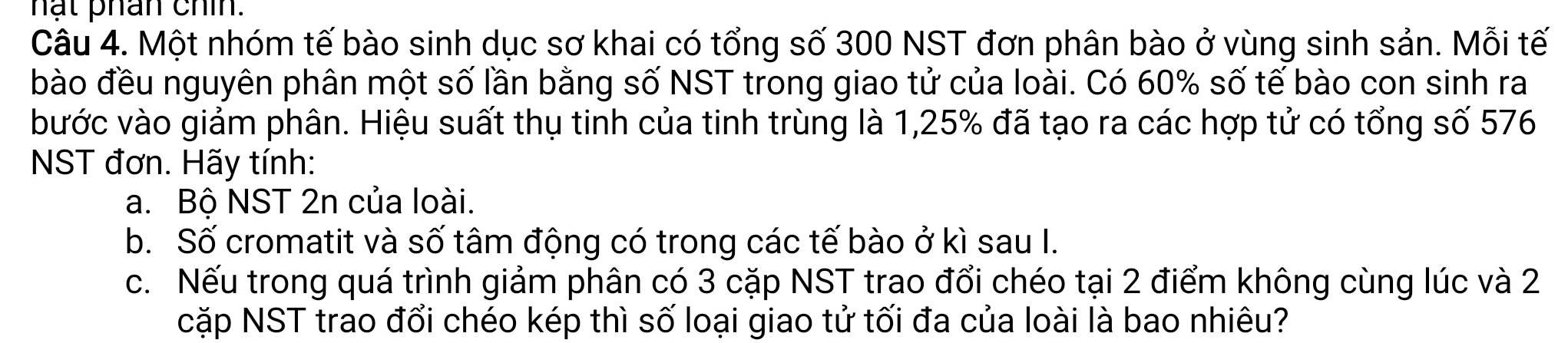 hạt phân chín. 
Câu 4. Một nhóm tế bào sinh dục sơ khai có tổng số 300 NST đơn phân bào ở vùng sinh sản. Mỗi tế 
bào đều nguyên phân một số lần bằng số NST trong giao tử của loài. Có 60% số tế bào con sinh ra 
bước vào giảm phân. Hiệu suất thụ tinh của tinh trùng là 1,25% đã tạo ra các hợp tử có tổng số 576
NST đơn. Hãy tính: 
a. Bộ NST 2n của loài. 
b. Số cromatit và số tâm động có trong các tế bào ở kì sau I. 
c. Nếu trong quá trình giảm phân có 3 cặp NST trao đổi chéo tại 2 điểm không cùng lúc và 2
cặp NST trao đổi chéo kép thì số loại giao tử tối đa của loài là bao nhiêu?