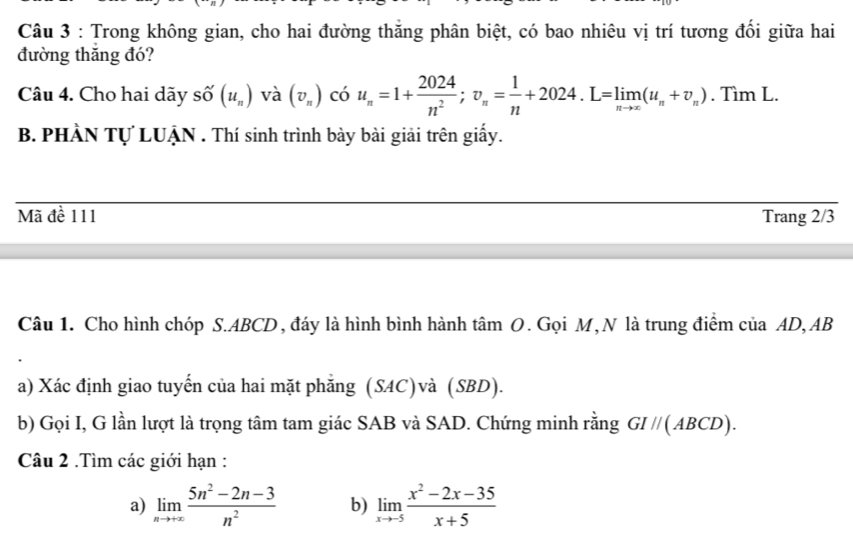 Trong không gian, cho hai đường thăng phân biệt, có bao nhiêu vị trí tương đối giữa hai 
đường thăng đó? 
Câu 4. Cho hai dãy số (u_n) và (v_n) có u_n=1+ 2024/n^2 ; v_n= 1/n +2024. L=limlimits _nto ∈fty (u_n+v_n). Tìm L. 
B. PHÀN Tự LUẠN . Thí sinh trình bày bài giải trên giấy. 
Mã đề 111 Trang 2/3
Câu 1. Cho hình chóp S. ABCD, đáy là hình bình hành tâm O. Gọi M, N là trung điểm của AD, AB
a) Xác định giao tuyến của hai mặt phẳng (SAC)và (SBD). 
b) Gọi I, G lần lượt là trọng tâm tam giác SAB và SAD. Chứng minh rằng GI //( ABCD). 
Câu 2 .Tìm các giới hạn : 
a) limlimits _nto +∈fty  (5n^2-2n-3)/n^2  b) limlimits _xto -5 (x^2-2x-35)/x+5 