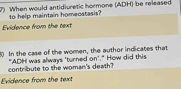 When would antidiuretic hormone (ADH) be released 
to help maintain homeostasis? 
Evidence from the text 
8) In the case of the women, the author indicates that 
“ADH was always ‘turned on’.” How did this 
contribute to the woman's death? 
Evidence from the text