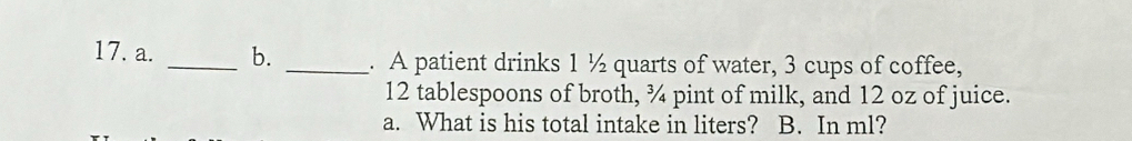 A patient drinks 1 ½ quarts of water, 3 cups of coffee,
12 tablespoons of broth, ¾ pint of milk, and 12 oz of juice. 
a. What is his total intake in liters? B. In ml?