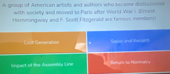 A group of American artists and authors who became disillusioned 
with society and moved to Paris after World War I. (Ernest 
Hemmingway and F. Scott Fitzgerald are famous members) 
Lost Generation Sacco and Vanzetti 
* 
Impact of the Assembly Line Return to Normalcy