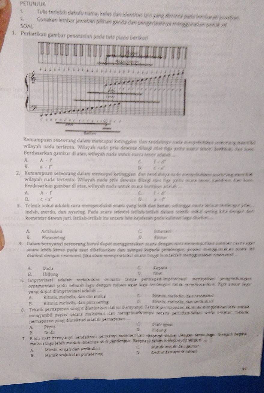 PEtUNJuK
1.Tulis terlebíh dahulu nama, kelas dan identitas lain yang diminta pada lembar an jrmtán
2.Gunakan lembar jawaban pilihan ganda dan pengerjaannya menggurakan persl 18
SOAL
1. Perhatikan gambar penotasian pa
Kemampuan seseorang dalam mencapal ketinggian dan rendannya sada menyebahlum sesenting nemillo
wilayah nada tertentu. Wilayah nada pria dewasa dibag) atas figa yaits suava lnor, davitiion, de loss
Berdasarkan gambar di atas, wilayah nada untak suara tenor adalah
A. A-f C f>d'
B. a-f' D C=x°
2. Kemampuan seseorang dalam mencapaï ketinggian dan rendahwya nada menyahabia seseor ng menbn
wilayah nada tertentu. Wilayah nada pría dewasa dibagi aas tiga gaita suara omor, soriton, dad saee
Berdasarkan gambar di atas, wilayah nada untak suava bavition adalalv
A. A-f C f=6°
B. c· a^n a-f
3. Teknik vokai adalah cara memproduksi suara yang balk dan benar, sehingga suara ketuar srdengar atls 
indah, merdu, dan nyaring, Pada acara televist istilal istilah dalam tektile vokal sering lnte denget det
komentar dewan jurk Istilah-istilah ito antara lai kejelasan pada kalmat lagn disebut.
A. Artikulasi C. Intonusl
B. Phrasering D. Rinne
4. Dalam bernyanyl seseorang harus dapat menggemakan suara dengan cars menempatian somber nars agar
suara lebíḥ keras pada saat dikeluarkan daw samçaï kegada sendengar, proses menggemaion suare  i
disebut dengan resonansi, Jika akan memproduksi suara tinggl hendakial mengutaient resonansl
A. Dada C. Regula
B. Hidung D Otar
5. Improvisasi adalah melakukan sesuato tanpe persiapan improvisasi mersgakan pengembaugais
ornamentasí pada sebuah lagu dengan tajuas agar lagu terdengan tdai membosaniém. Tiga aneur legu
yang dapat diimprovisasi adalai ....
A. Rítmis, melodis, dan dinamika C Rtars, melodis, da resonael
B. Ritmis, melodis, dan phrasering D Ritmis, melsdio, dam articlast
6. Teknik pernapasan sangat dianjurkan dalam bernyany!. Teknik pernapasan akan nemunglänkan die andikk
mengambil napas secara maksimal daw mengeluarkannya secara perfalan-iaian sede seratur Tabulc
pernapasan yang dimaksud adalan pernapasan
C Dafragna
A. Perut  Ridung
B. Dada
7. Pada saat bernyanyl hendaknya penyany! memberlian exsprest sesual dengan sma lagol Tengan segiu
makna lagu lebín mudah diterima oieh pendengar. Eksprest dulum semyanys melinuti ...
A. Mimik wajah dan artikalasi C.Minile wajl dem gestär
B. Mimik wajah dan phrasering D Gestur das gerale sabul