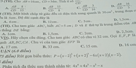 3 (TH). Cho AB=16cm, CD=3dm. Tính tī sõ overline CD
A.  AB/CD = 8/15 . B.  AB/CD = 15/8 . C.  AB/CD = 3/16 · D.  AB/CD = 16/3 . 
4 (TH). Một hình chóp tứ giác đều có diện tích xung quanh là 30cm^3 , trung đoạn c
lu là 5cm. Độ đài cạnh đây là
A. 6 cm. B. 12 cm. C. 3 cm. D. 1,5cm.
(TH). Cho tam giác ABC , biết AC=5cm; D và E thứ tự là trung điễm của AB
thằng DE bằng:
A. 1cm. B. 1,5cm. C. 2cm,
(VD). Hãy chọn câu đúng. Cho tam giác ABC có chu vi 32 cm. Gọi E, F, P là D. 2,5cm.
anh AB, BC,CA . Chu vi của tam giác EFP là
A. 17 cm. B. 33 cm. C. 15 cm. D. 16 cm
N (6 0 điể)
75 điểm) Rút gọn biểu thức: P=(x-2)^3+(x+2)^3-6x(x+2)(x-2). 
điễm)
Phân tích đa thức sau thành nhân tử: 4x^4+4x^3-x^2-x