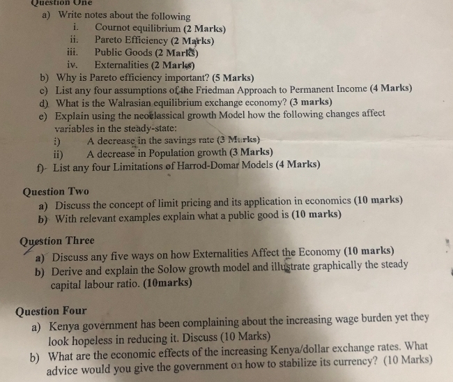 Question One 
a) Write notes about the following 
i. Cournot equilibrium (2 Marks) 
ii. Pareto Efficiency (2 Marks) 
iii. Public Goods (2 Marks) 
iv. Externalities (2 Marks) 
b) Why is Pareto efficiency important? (5 Marks) 
c) List any four assumptions of the Friedman Approach to Permanent Income (4 Marks) 
d) What is the Walrasian equilibrium exchange economy? (3 marks) 
e) Explain using the neoclassical growth Model how the following changes affect 
variables in the steady-state: 
i) A decrease in the savings rate (3 Murks) 
ii) A decrease in Population growth (3 Marks) 
f) List any four Limitations of Harrod-Domar Models (4 Marks) 
Question Two 
a) Discuss the concept of limit pricing and its application in economics (10 marks) 
b) With relevant examples explain what a public good is (10 marks) 
Question Three 
a) Discuss any five ways on how Externalities Affect the Economy (10 marks) 
b) Derive and explain the Solow growth model and illustrate graphically the steady 
capital labour ratio. (10marks) 
Question Four 
a) Kenya government has been complaining about the increasing wage burden yet they 
look hopeless in reducing it. Discuss (10 Marks) 
b) What are the economic effects of the increasing Kenya/dollar exchange rates. What 
advice would you give the government on how to stabilize its currency? (10 Marks)