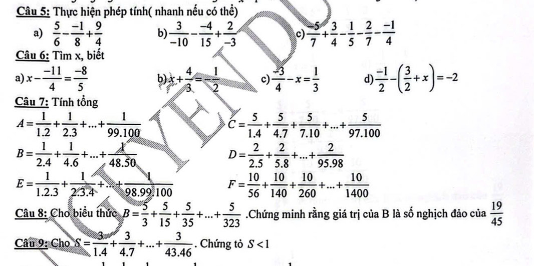 Thực hiện phép tính( nhanh nếu có thể)
a)  5/6 - (-1)/8 + 9/4  b)  3/-10 - (-4)/15 + 2/-3  c)  (-5)/7 + 3/4 - 1/5 - 2/7 - (-1)/4 
Câu 6: Tìm x, biết
a) x- (-11)/4 = (-8)/5  x+ 4/3 =- 1/2  c)  (-3)/4 -x= 1/3  d  (-1)/2 -( 3/2 +x)=-2
b
Câu 7: Tính tồng
A= 1/1.2 + 1/2.3 +...+ 1/99.100 
C= 5/1.4 + 5/4.7 + 5/7.10 +...+ 5/97.100 
B= 1/2.4 + 1/4.6 +...+ k/48.50 
D= 2/2.5 + 2/5.8 +...+ 2/95.98 
E= 1/1.2.3 + 1/2.3.4 +...+ 1/98.99.100  F= 10/56 + 10/140 + 10/260 +...+ 10/1400 
Câu 8: Cho biểu thức B= 5/3 + 5/15 + 5/35 +...+ 5/323 .Chứng minh rằng giá trị của B là số nghịch đảo của  19/45 
Câu 9: Cho S= 3/1.4 + 3/4.7 +...+ 3/43.46 . Chứng tỏ S<1</tex>