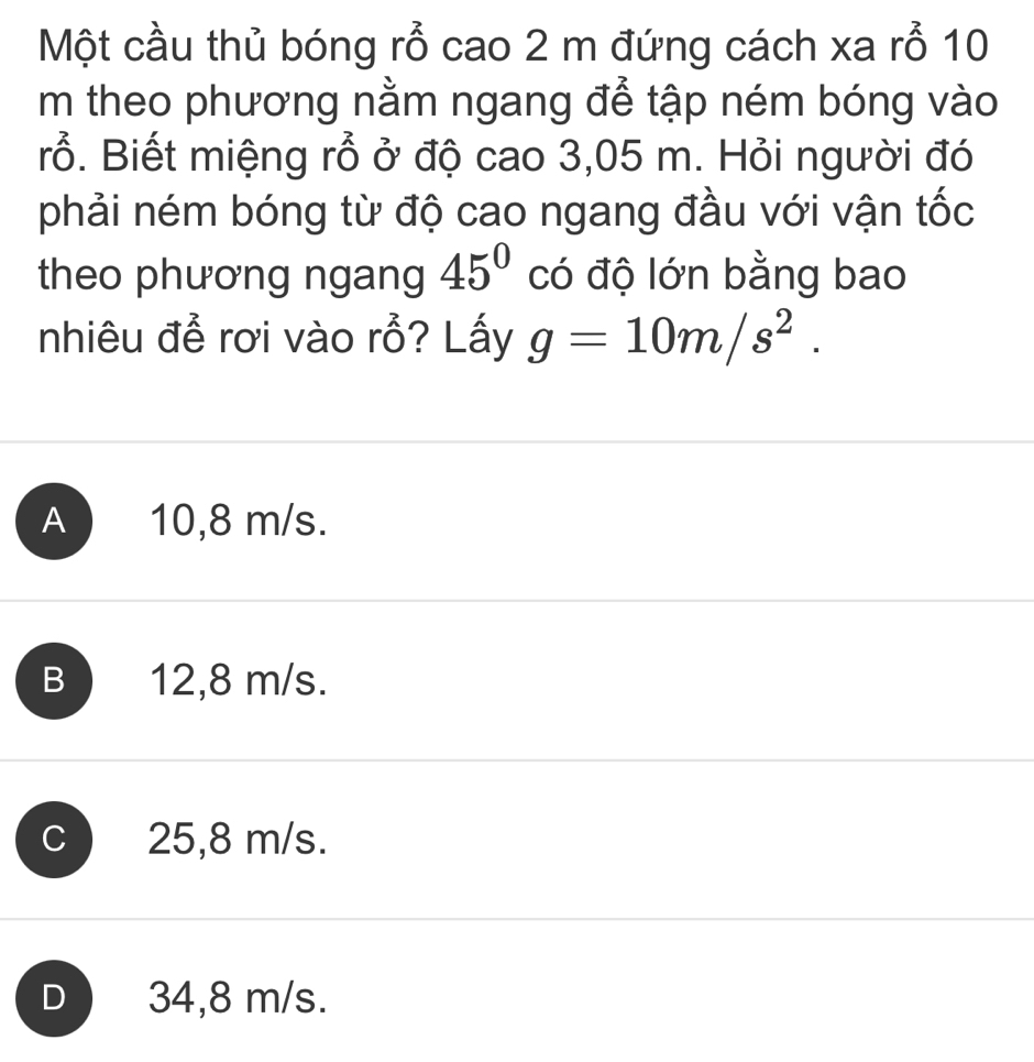 Một cầu thủ bóng rỗ cao 2 m đứng cách xa rỗ 10
m theo phương nằm ngang để tập ném bóng vào
rỗ. Biết miệng rỗ ở độ cao 3,05 m. Hỏi người đó
phải ném bóng từ độ cao ngang đầu với vận tốc
theo phương ngang 45° có độ lớn bằng bao
nhiêu để rơi vào rỗ? Lấy g=10m/s^2.
A ) 10,8 m/s.
B 12,8 m/s.
C 25,8 m/s.
D ) 34,8 m/s.