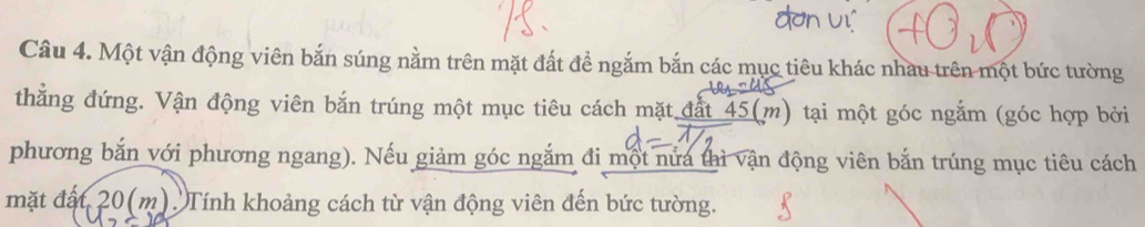 Một vận động viên bắn súng nằm trên mặt đất đề ngắm bắn các mục tiêu khác nhau trên một bức tường 
thẳng đứng. Vận động viên bắn trúng một mục tiêu cách mặt đất 45 (m) tại một góc ngắm (góc hợp bởi 
phương bắn với phương ngang). Nếu giảm góc ngắm đi một nửa thì vận động viên bắn trúng mục tiêu cách 
mặt đất 20 (m). Tính khoảng cách từ vận động viên đến bức tường.