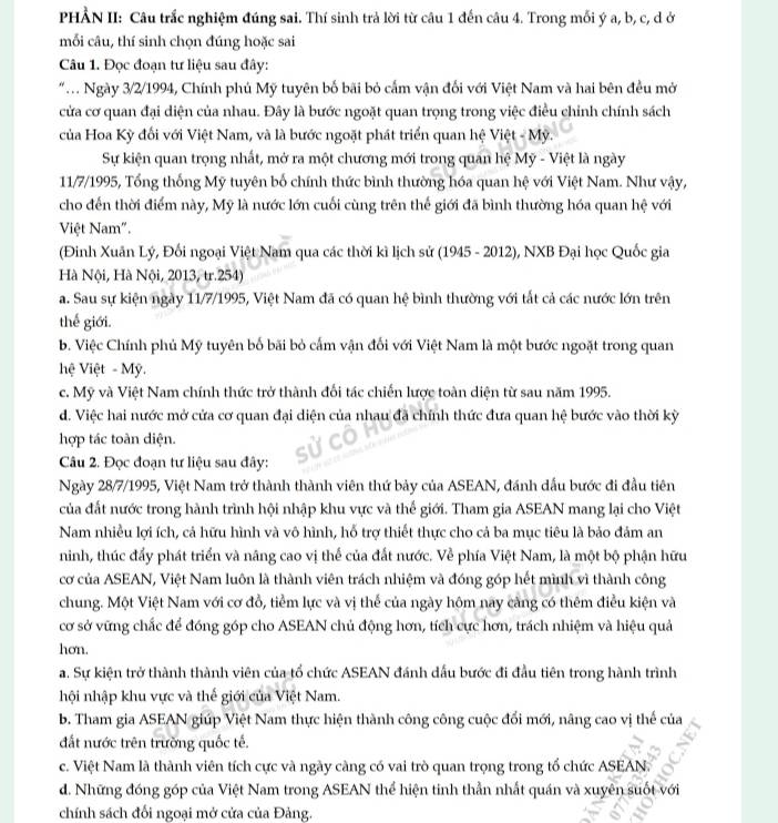 HẢN II: Câu trắc nghiệm đúng sai. Thí sinh trả lời từ câu 1 đến câu 4. Trong mỗi ý a, b, c, d ở
mối câu, thí sinh chọn đúng hoặc sai
Câu 1. Đọc đoạn tư liệu sau đây:
"  Ngày 3/2/1994, Chính phủ Mỹ tuyên bố bãi bỏ cấm vận đối với Việt Nam và hai bên đều mở
cửa cơ quan đại diện của nhau. Đây là bước ngoặt quan trọng trong việc điều chỉnh chính sách
của Hoa Kỳ đối với Việt Nam, và là bước ngoặt phát triển quan hệ Việt - Mỹ.
Sự kiện quan trọng nhất, mở ra một chương mới trong quan hệ Mỹ - Việt là ngày
11/7/1995, Tổng thống Mỹ tuyên bố chính thức bình thường hóa quan hệ với Việt Nam. Như vậy,
cho đến thời điểm này, Mỹ là nước lớn cuối cùng trên thế giới đã bình thường hóa quan hệ với
Việt Nam".
(Đinh Xuân Lý, Đối ngoại Việt Nam qua các thời kì lịch sử (1945 - 2012), NXB Đại học Quốc gia
Hà Nội, Hà Nội, 2013, tr.254)
a. Sau sự kiện ngày 11/7/1995, Việt Nam đã có quan hệ bình thường với tắt cả các nước lớn trên
thế giới.
b. Việc Chính phủ Mỹ tuyên bố bãi bỏ cấm vận đối với Việt Nam là một bước ngoặt trong quan
hệ Việt - Mỹ.
c. Mỹ và Việt Nam chính thức trở thành đối tác chiến lược toàn diện từ sau năm 1995.
d. Việc hai nước mở cửa cơ quan đại diện của nhau đã chính thức đưa quan hệ bước vào thời kỳ
hợp tác toàn diện.
Câu 2. Đọc đoạn tư liệu sau đây:
Ngày 28/7/1995, Việt Nam trở thành thành viên thứ bảy của ASEAN, đánh dấu bước đi đầu tiên
của đất nước trong hành trình hội nhập khu vực và thế giới. Tham gia ASEAN mang lại cho Việt
Nam nhiều lợi ích, cả hữu hình và vô hình, hỗ trợ thiết thực cho cả ba mục tiêu là bảo đảm an
ninh, thúc đẩy phát triển và nâng cao vị thể của đất nước. Về phía Việt Nam, là một bộ phận hữu
cơ của ASEAN, Việt Nam luôn là thành viên trách nhiệm và đóng góp hết mình vì thành công
chung. Một Việt Nam với cơ đồ, tiểm lực và vị thể của ngày hôm nay càng có thêm điều kiện và
cơ sở vững chắc để đóng góp cho ASEAN chủ động hơn, tích cực hơn, trách nhiệm và hiệu quả
hơn.
a. Sự kiện trở thành thành viên của tổ chức ASEAN đánh dấu bước đi đầu tiên trong hành trình
hội nhập khu vực và thế giới của Việt Nam.
b. Tham gia ASEAN giúp Việt Nam thực hiện thành công công cuộc đổi mới, nâng cao vị thế của
đất nước trên trường quốc tế.
c. Việt Nam là thành viên tích cực và ngày càng có vai trò quan trọng trong tổ chức ASEAN.
d. Những đóng góp của Việt Nam trong ASEAN thể hiện tinh thần nhất quán và xuyên suốt với
chính sách đối ngoại mở cửa của Đảng.