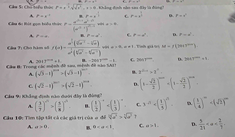 P=x° C. P=x^6 D. P=x°
Câu 5: Cho biểu thức P=x^(-frac 3)4.sqrt(sqrt x^5),x>0. Khầng định nào sau đây là đúng?
A. P=x^(-2) B. P=x^(-frac 1)2 C. P=x^(frac 1)2 D. P=x^2
Câu 6: Rút gọn biểu thức P=frac a^(sqrt(3)+1)· a^(2-sqrt(3))(a^(sqrt(2)-2))^sqrt(2)+2 với a>0.
A. P=a. B. P=a^3. C. P=a^4. D. P=a^5.
Câu 7: Cho hàm số f(a)=frac a^(frac 2)3(sqrt[3](a^(-2))-sqrt[3](a))a^(frac 1)8(sqrt[3](a^3)-sqrt[6](a^(-1))) với a>0.a!= 1. Tính giá trị M=f(2017^(2018)).
A. 2017^(2018)+1. B. -2017^(1009)-1. C. 2017^(1009). D. 2017^(1009)+1.
Câu 8: Trong các mệnh đề sau, mệnh đề nào SAI?
B.
A. (sqrt(3)-1)^2018>(sqrt(3)-1)^2017. 2^(sqrt(2)+1)>2^(sqrt(3)).
C. (sqrt(2)-1)^2017>(sqrt(2)-1)^2018.
D. (1- sqrt(2)/2 )^2019
* Câu 9: Khẳng định nào dưới đây là đúng?
A. ( 3/7 )^sqrt(3)>( 5/8 )^sqrt(3). B. ( 1/2 )^-π  C. 3^(-sqrt(2)) D. ( 1/4 )^-50
Câu 10: Tìm tập tất cả các giá trị của # để sqrt[21](a^5)>sqrt[7](a^2) ?
A. a>0. 0 C. a>1.
D.  5/21 
B.