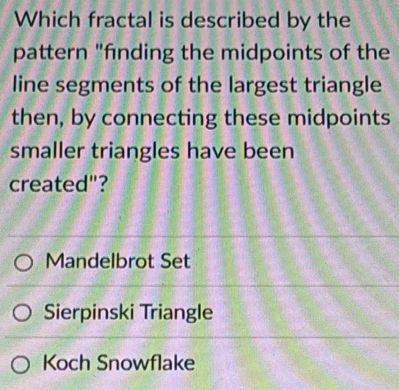 Which fractal is described by the
pattern "finding the midpoints of the
line segments of the largest triangle
then, by connecting these midpoints
smaller triangles have been
created"?
Mandelbrot Set
Sierpinski Triangle
Koch Snowflake