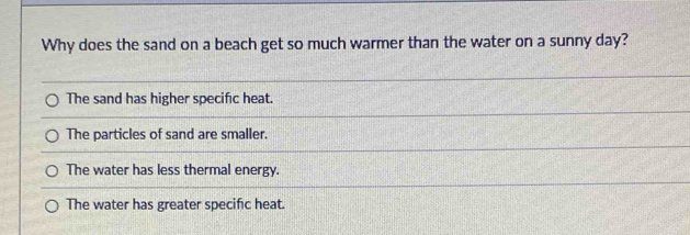 Why does the sand on a beach get so much warmer than the water on a sunny day?
The sand has higher specific heat.
The particles of sand are smaller.
The water has less thermal energy.
The water has greater specific heat.