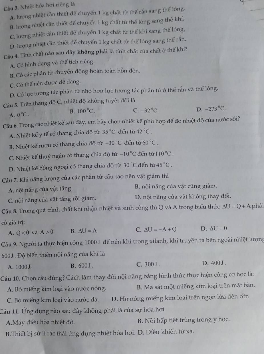 Nhiệt hóa hơi riêng là
A. lượng nhiệt cần thiết để chuyển 1 kg chất từ thể rắn sang thể lỏng.
B. lượng nhiệt cần thiết để chuyển 1 kg chất từ thể lóng sang thể khí.
C. lượng nhiệt cần thiết để chuyển 1 kg chất từ thể khí sang thể lỏng.
D. lượng nhiệt cần thiết để chuyển 1 kg chất từ thể lỏng sang thể rắn.
Câu 4. Tính chất nào sau đây không phải là tính chất của chất ở thể khí?
A. Có hình dạng và thể tích riêng.
B. Có các phân tử chuyến động hoàn toàn hỗn độn.
C. Có thể nén được dễ dàng.
D. Có lực tương tác phân tử nhỏ hơn lực tương tác phân tử ở thể rắn và thể lóng.
Câu 5. Trên thang độ C, nhiệt độ không tuyệt đối là
B. 100°C. C. -32°C. D. -273°C.
A. 0°C.
Câu 6. Trong các nhiệt kế sau đây, em hãy chọn nhiệt kế phù hợp để đo nhiệt độ của nước sôi?
A. Nhiệt kế y tế có thang chia độ từ 35°C đến từ 42°C.
B. Nhiệt kế rượu có thang chia độ từ -30°C đến từ 60°C.
C. Nhiệt kế thuỷ ngân có thang chia độ từ -10°C đến từ 110°C.
D. Nhiệt kế hồng ngoại có thang chia độ từ 30°C đến từ 45°C.
Câu 7. Khi năng lượng của các phân tử cấu tạo nên vật giảm thì
A. nội năng của vật tăng B. nội năng của vật cũng giảm.
C. nội năng của vật tăng rồi giảm. D. nội năng của vật không thay đổi.
Câu 8. Trong quá trình chất khí nhận nhiệt và sinh công thì Q và A trong biểu thức △ U=Q+A phải
có giá trị:
A. Q<0</tex> và A>0 B. △ U=A C. △ U=-A+Q D. △ U=0
Câu 9. Người ta thực hiện công 1000J để nén khí trong xilanh, khí truyền ra bên ngoài nhiệt lượng
600J . Độ biến thiên nội năng của khí là
A. 1000 J. B. 600 J . C. 300 J . D. 400 J .
Câu 10. Chọn câu đúng? Cách làm thay đổi nội năng bằng hình thức thực hiện công cơ học là:
A. Bỏ miếng kim loại vào nước nóng. B. Ma sát một miếng kim loại trên mặt bàn.
C. Bỏ miếng kim loại vào nước đá. D. Hơ nóng miếng kim loại trên ngọn lửa đèn cồn
Câu 11. Ứng dụng nào sau đây không phải là của sự hóa hơi
A.Máy điều hòa nhiệt độ. B. Nồi hấp tiệt trùng trong y học.
B.Thiết bị sử lí rác thải ứng dụng nhiệt hóa hơi. D. Điều khiển từ xa.