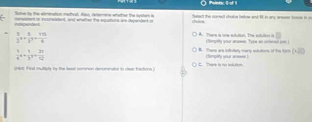Solve by the elimination method. Also, determine whether the system is Select the correct choice below and fill in any answer boxes in y
consistent or inconsistent, and whether the equations are dependent or chaice.
independent.
 5/2 x+ 5/3 y= 115/6 
A. There is one solution. The solution i
(Simplify your answer. Type an ordered pair.)
B. There are infinitely many solutions of the fass (1,□ )
 1/4 x+ 1/3^3 = 31/12  (Simplify your answer.)
C. There is no solution.
(Hint: First multiply by the least common denominator to clear fractions.)