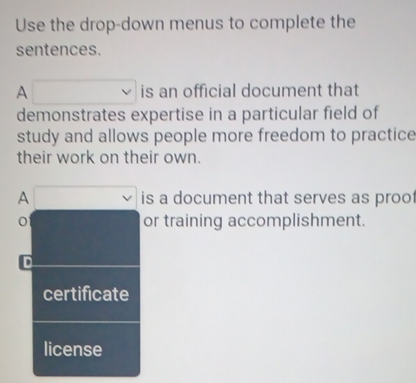 Use the drop-down menus to complete the 
sentences. 
A is an official document that 
demonstrates expertise in a particular field of 
study and allows people more freedom to practice 
their work on their own. 
A is a document that serves as proof 
o or training accomplishment. 
D 
certificate 
license