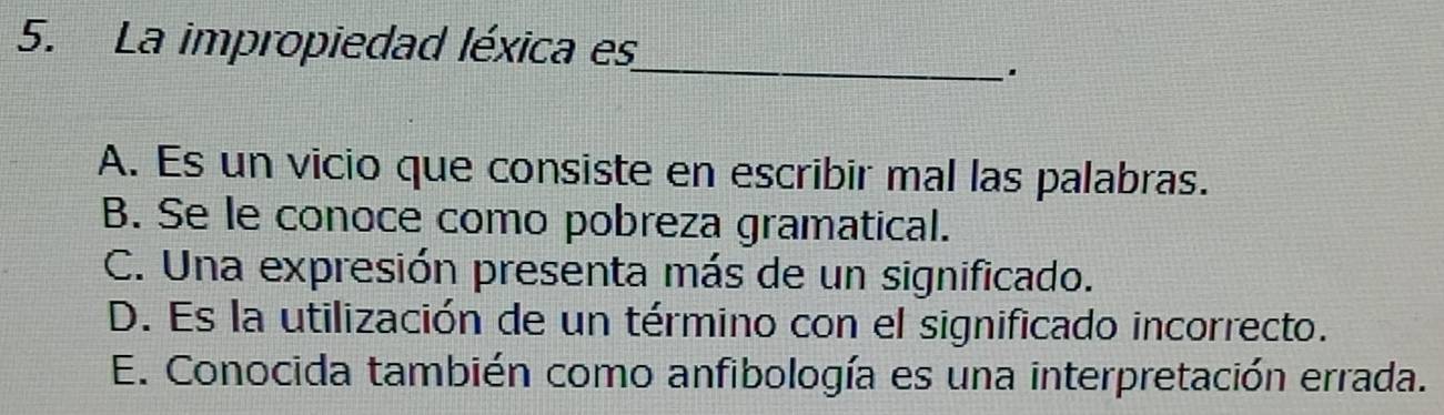 La impropiedad léxica es
_
A. Es un vicio que consiste en escribir mal las palabras.
B. Se le conoce como pobreza gramatical.
C. Una expresión presenta más de un significado.
D. Es la utilización de un término con el significado incorrecto.
E. Conocida también como anfibología es una interpretación errada.