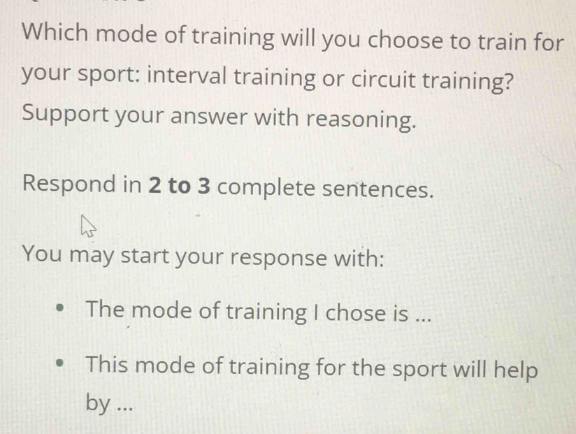 Which mode of training will you choose to train for 
your sport: interval training or circuit training? 
Support your answer with reasoning. 
Respond in 2 to 3 complete sentences. 
You may start your response with: 
The mode of training I chose is ... 
This mode of training for the sport will help 
by ...