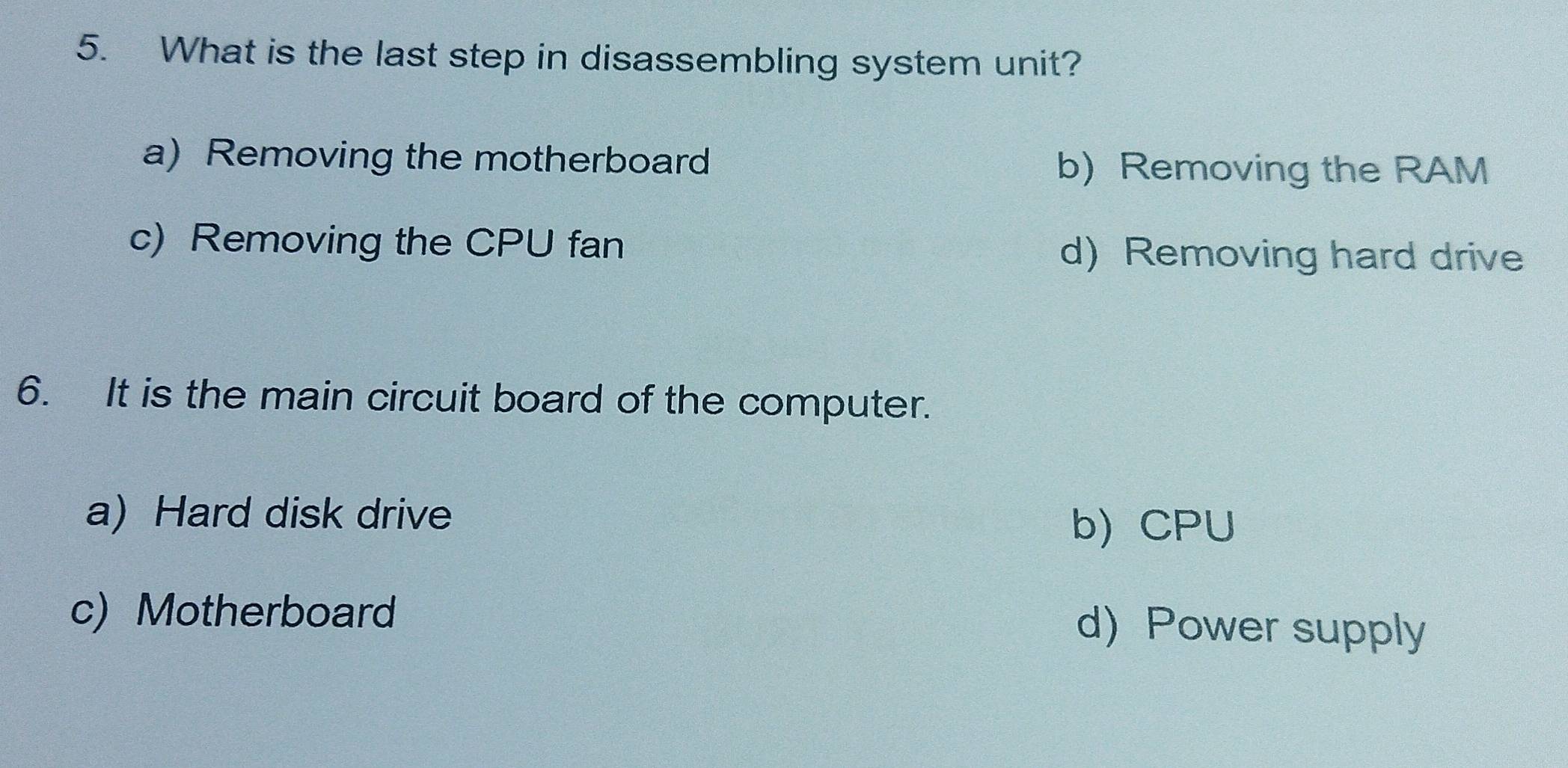 What is the last step in disassembling system unit?
a) Removing the motherboard b) Removing the RAM
c) Removing the CPU fan d) Removing hard drive
6. It is the main circuit board of the computer.
a) Hard disk drive
b) CPU
c) Motherboard d) Power supply