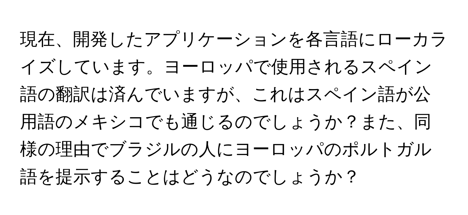 現在、開発したアプリケーションを各言語にローカライズしています。ヨーロッパで使用されるスペイン語の翻訳は済んでいますが、これはスペイン語が公用語のメキシコでも通じるのでしょうか？また、同様の理由でブラジルの人にヨーロッパのポルトガル語を提示することはどうなのでしょうか？