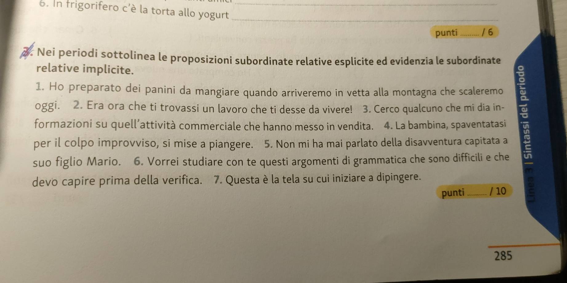 In frigorifero c'è la torta allo yogurt ___/6 
punti 
2. Nei periodi sottolinea le proposizioni subordinate relative esplicite ed evidenzia le subordinate 
relative implicite. 
1. Ho preparato dei panini da mangiare quando arriveremo in vetta alla montagna che scaleremo 
formazioni su quell’attività commerciale che hanno messo in vendita. 4. La bambina, spaventatasi É 
oggi. 2. Era ora che ti trovassi un lavoro che ti desse da vivere! 3. Cerco qualcuno che mi dia in- 
per il colpo improvviso, si mise a piangere. 5. Non mi ha mai parlato della disavventura capitata a 
suo figlio Mario. 6. Vorrei studiare con te questi argomenti di grammatica che sono difficili e che 
devo capire prima della verifica. 7. Questa è la tela su cui iniziare a dipingere. 
punti / 10 
285