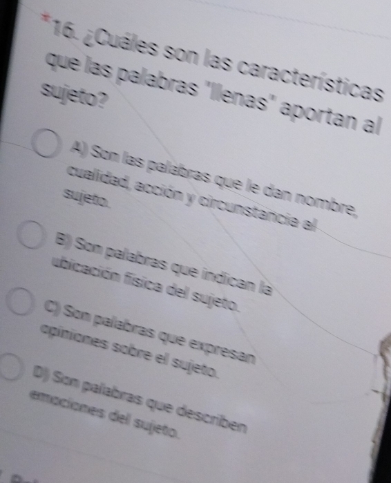 ¿Cuáles son las características
que las palabras "llenas" aportan al
sujeto?
A) Son las palábras que le dan nombre,
sujeto.
cualidad, acción y circunstancia al
B) Son palabras que indican là
fubicación física del sujeto.
C) Son palabras que expresan
apíniones sobre el sujeto.
D) Son palabras que describen
emaciones del sujeto.